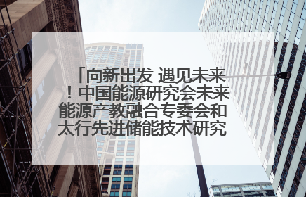 向新出发 遇见未来！中国能源研究会未来能源产教融合专委会和太行先进储能技术研究院在保定成立